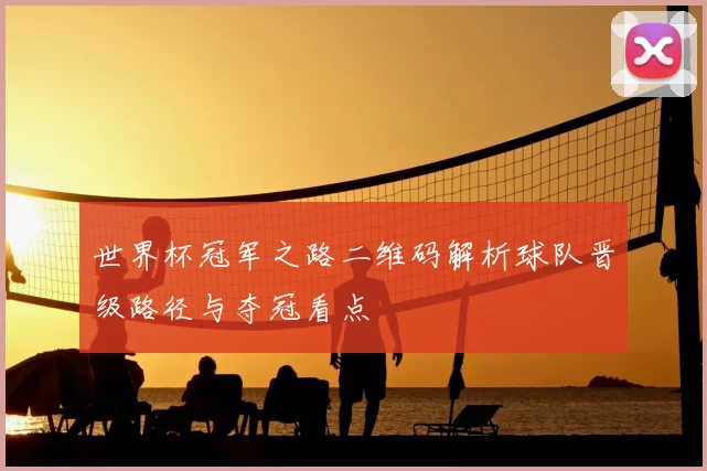 世界杯冠军之路二维码解析球队晋级路径与夺冠看点