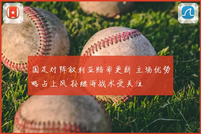 国足对阵叙利亚赔率更新 主场优势略占上风 孙继海战术受关注