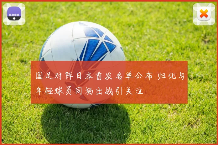 国足对阵日本首发名单公布 归化与年轻球员同场出战引关注