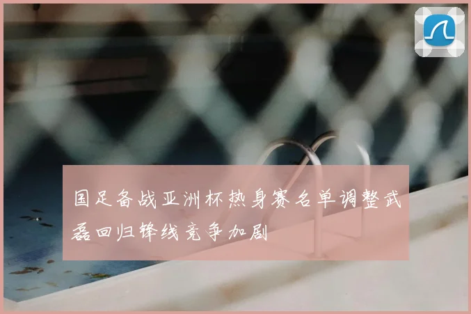 国足备战亚洲杯热身赛名单调整武磊回归锋线竞争加剧