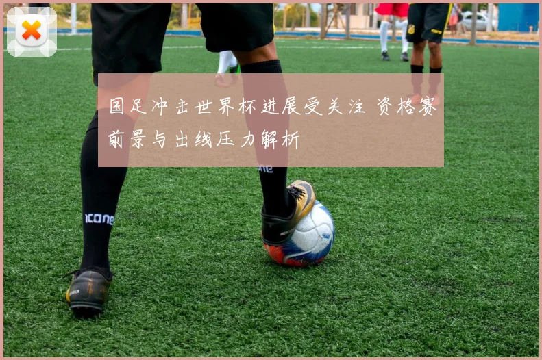 国足冲击世界杯进展受关注 资格赛前景与出线压力解析