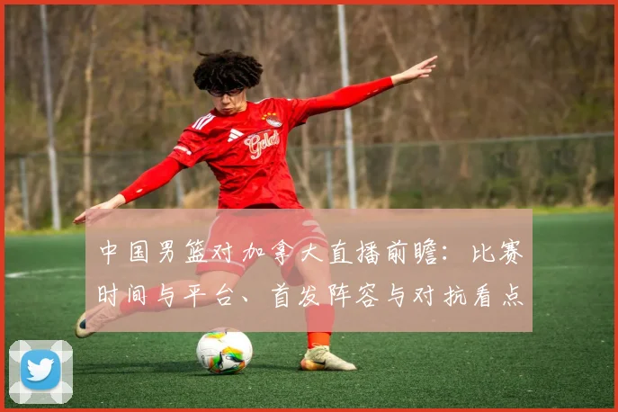 中国男篮对加拿大直播前瞻：比赛时间与平台、首发阵容与对抗看点