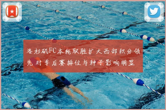 洛杉矶FC本轮取胜扩大西部积分领先 对季后赛排位与种子影响明显