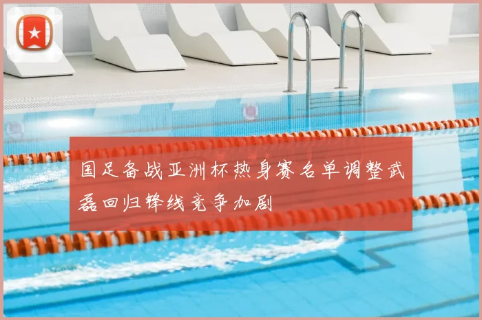 国足备战亚洲杯热身赛名单调整武磊回归锋线竞争加剧
