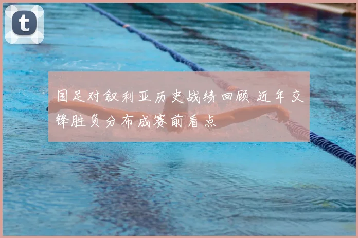 国足对叙利亚历史战绩回顾 近年交锋胜负分布成赛前看点