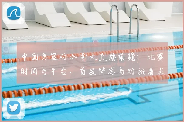 中国男篮对加拿大直播前瞻：比赛时间与平台、首发阵容与对抗看点