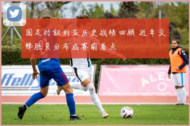 国足对叙利亚历史战绩回顾 近年交锋胜负分布成赛前看点