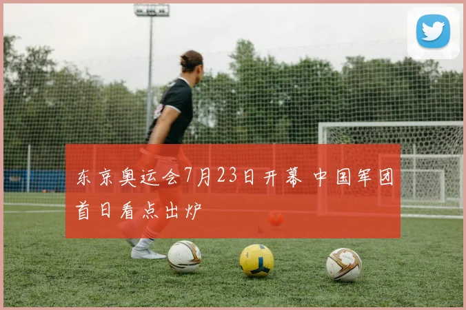 东京奥运会7月23日开幕 中国军团首日看点出炉