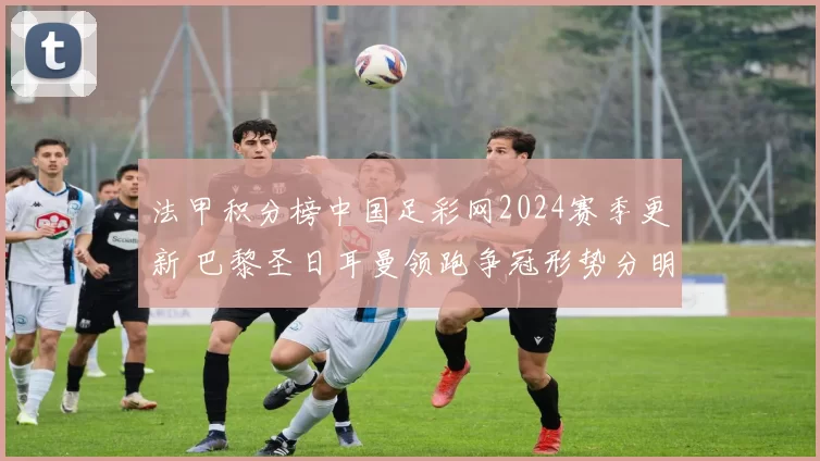 法甲积分榜中国足彩网2024赛季更新 巴黎圣日耳曼领跑争冠形势分明