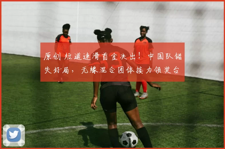 原创 短道速滑首金决出！中国队错失好局，无缘混合团体接力领奖台