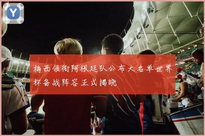梅西领衔阿根廷队公布大名单世界杯备战阵容正式揭晓