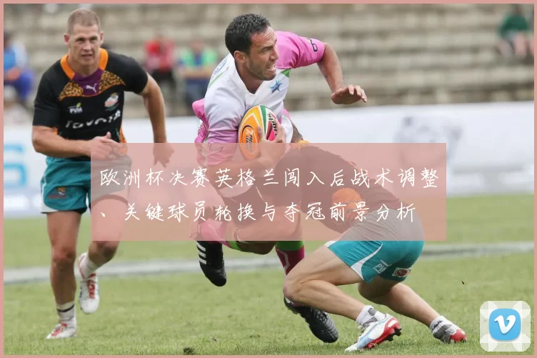欧洲杯决赛英格兰闯入后战术调整、关键球员轮换与夺冠前景分析
