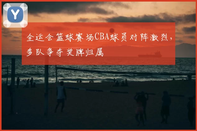 全运会篮球赛场CBA球员对阵激烈，多队争夺奖牌归属