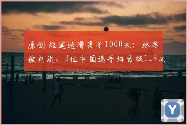 原创 短道速滑男子1000米:林孝埈被判进,3位中国选手均晋级1_4决赛