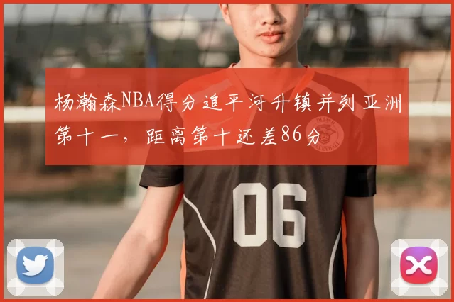 杨瀚森NBA得分追平河升镇并列亚洲第十一,距离第十还差86分