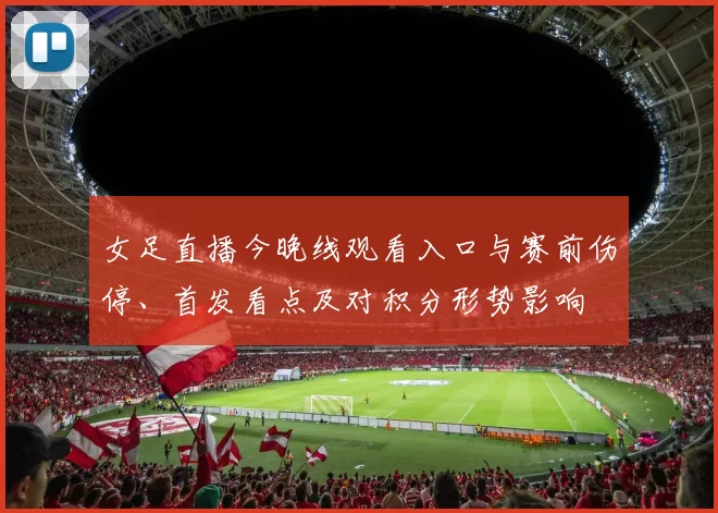 女足直播今晚线观看入口与赛前伤停、首发看点及对积分形势影响