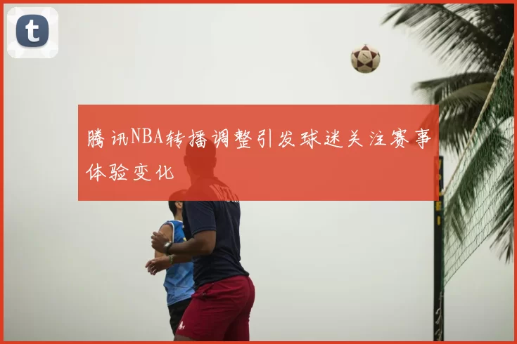 腾讯NBA转播调整引发球迷关注赛事体验变化