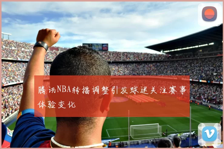 腾讯NBA转播调整引发球迷关注赛事体验变化