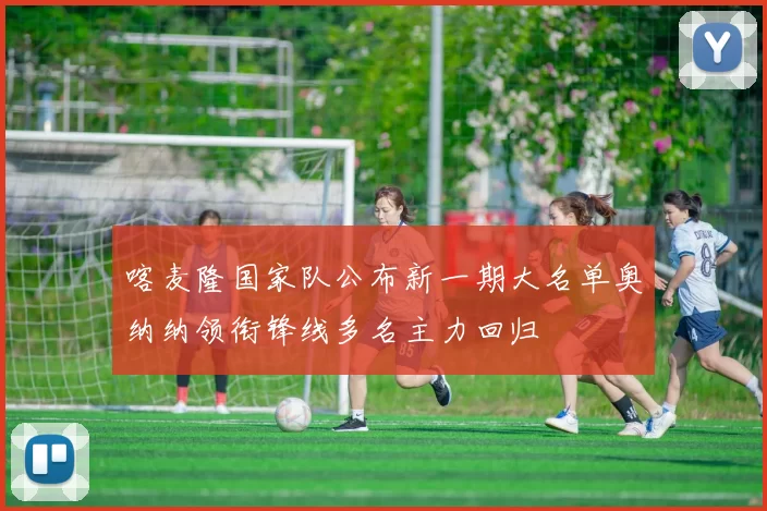 喀麦隆国家队公布新一期大名单奥纳纳领衔锋线多名主力回归