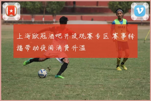 上海欧冠酒吧开设观赛专区 赛事转播带动夜间消费升温