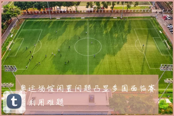 奥运场馆闲置问题凸显多国面临赛后利用难题