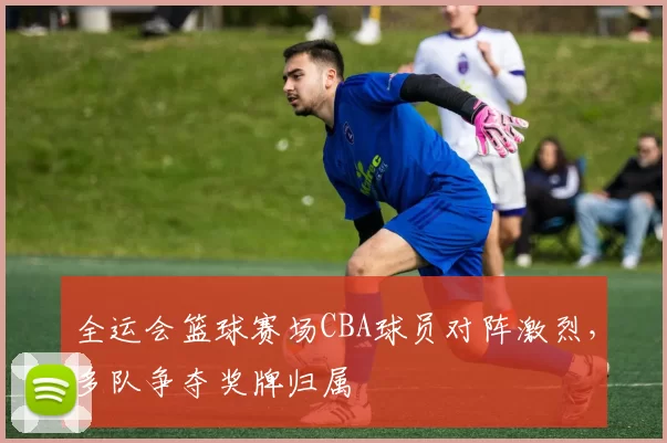 全运会篮球赛场CBA球员对阵激烈，多队争夺奖牌归属