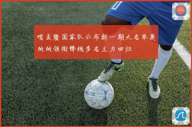 喀麦隆国家队公布新一期大名单奥纳纳领衔锋线多名主力回归