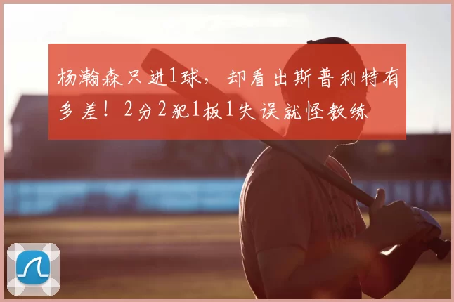 杨瀚森只进1球，却看出斯普利特有多差！2分2犯1板1失误就怪教练