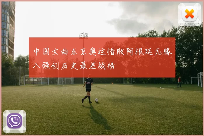 中国女曲东京奥运惜败阿根廷无缘八强创历史最差战绩