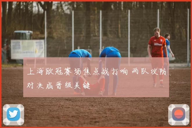 上海欧冠赛场焦点战打响 两队攻防对决成晋级关键
