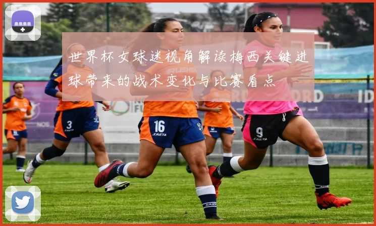 世界杯女球迷视角解读梅西关键进球带来的战术变化与比赛看点