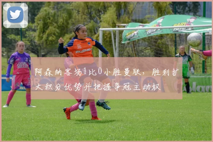 阿森纳客场1比0小胜曼联，胜利扩大积分优势并把握争冠主动权