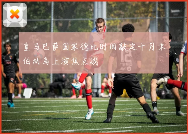 皇马巴萨国家德比时间敲定十月末伯纳乌上演焦点战