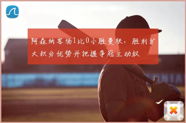 阿森纳客场1比0小胜曼联，胜利扩大积分优势并把握争冠主动权