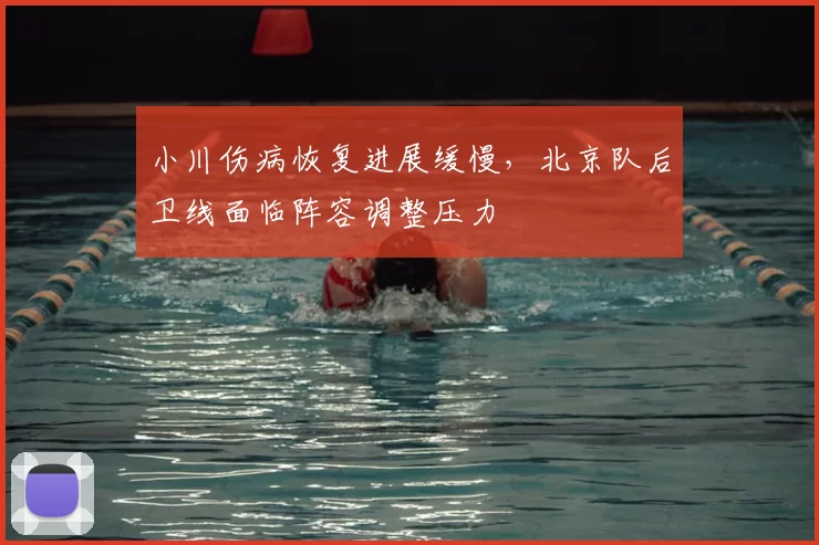 小川伤病恢复进展缓慢，北京队后卫线面临阵容调整压力