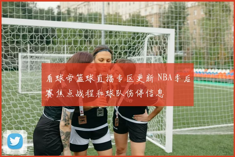 看球帝篮球直播专区更新 NBA季后赛焦点战程和球队伤停信息