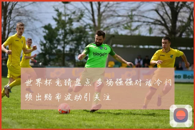 世界杯竞猜盘点 多场强强对话冷门频出赔率波动引关注