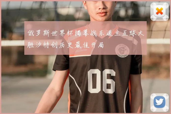 俄罗斯世界杯揭幕战东道主五球大胜沙特创历史最佳开局