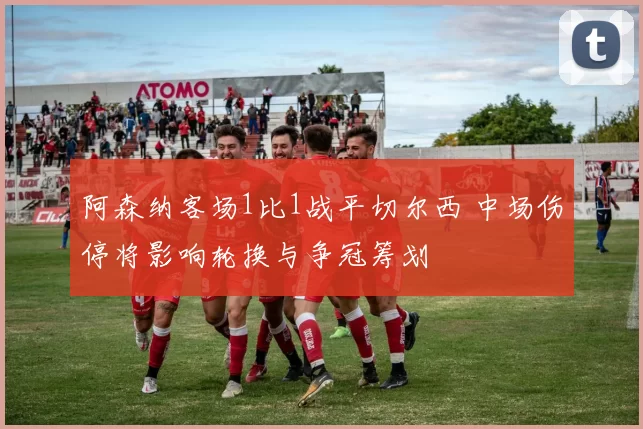 阿森纳客场1比1战平切尔西 中场伤停将影响轮换与争冠筹划