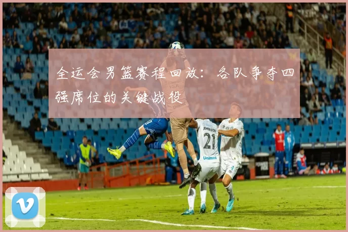 全运会男篮赛程回放：各队争夺四强席位的关键战役