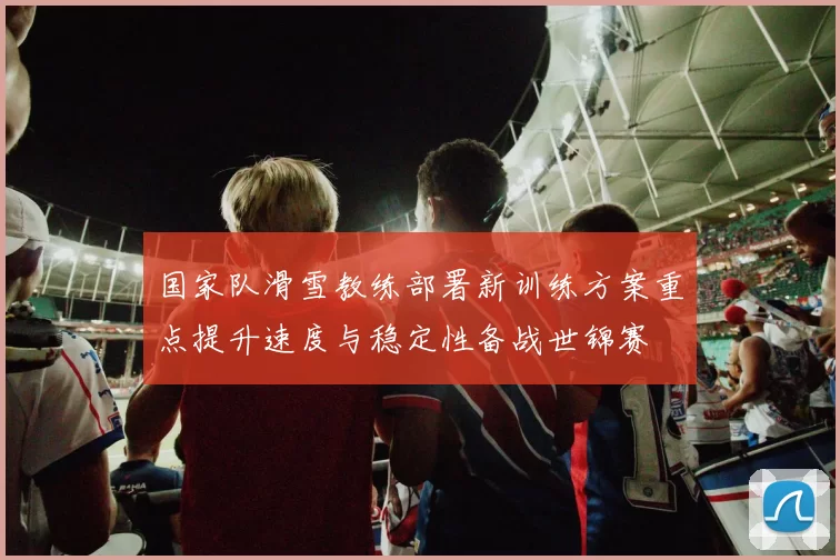 国家队滑雪教练部署新训练方案重点提升速度与稳定性备战世锦赛