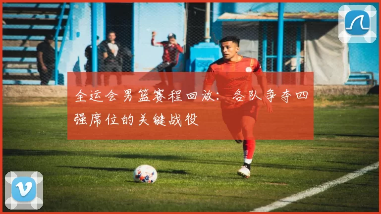 全运会男篮赛程回放：各队争夺四强席位的关键战役