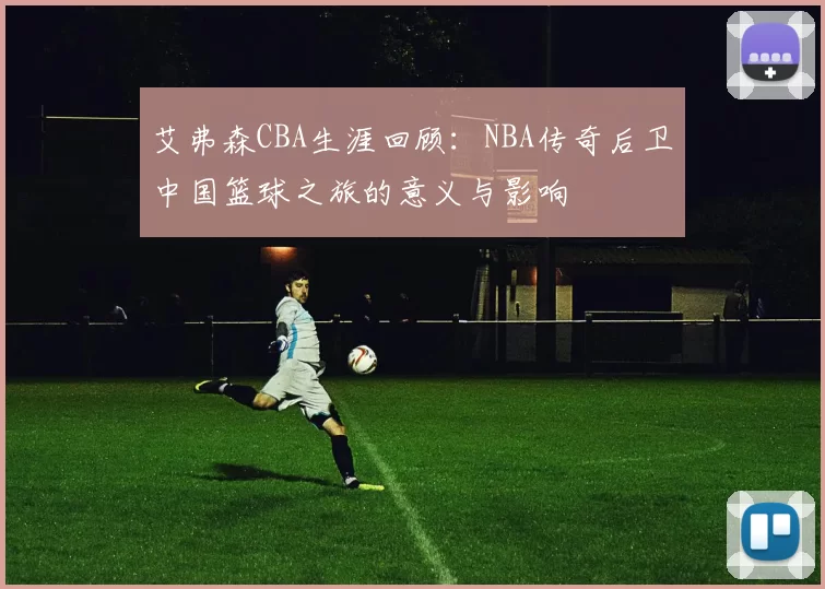 艾弗森CBA生涯回顾：NBA传奇后卫中国篮球之旅的意义与影响