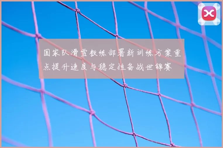 国家队滑雪教练部署新训练方案重点提升速度与稳定性备战世锦赛